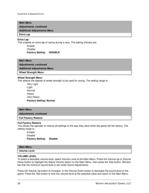 Page 4224 MIDWAY AMUSEMENT GAMES, LLC 
CHAPTER 2 DIAGNOSTICS
Extra Lap
This enables an extra lap of racing during a race. The setting choices are:
-Enable
-Disable
-Factory Setting:     DISABLE
Wheel Strength Menu
This selects the degree of wheel strength to be used for racing. The setting range is: 
-Very Light
-Light
-Normal
-Heavy
-Very Heavy 
-Factory Setting: Normal 
Full Factory Restore 
This allows the operator to restore all settings to the way they were when the game left the factory. The 
setting...