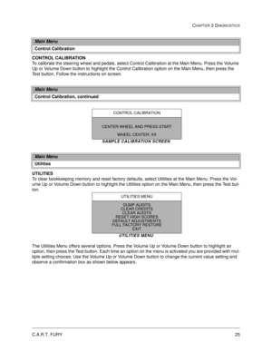 Page 43C.A.R.T. FURY25
CHAPTER 2 DIAGNOSTICS
CONTROL CALIBRATION
To calibrate the steering wheel and pedals, select Control Calibration at the Main Menu. Press the Volume 
Up or Volume Down button to highlight the Control Calibration option on the Main Menu, then press the 
Test button. Follow the instructions on screen.
SAMPLE CALIBRATION SCREEN
UTILITIES
To clear bookkeeping memory and reset factory defaults, select Utilities at the Main Menu. Press the Vol-
ume Up or Volume Down button to highlight the...