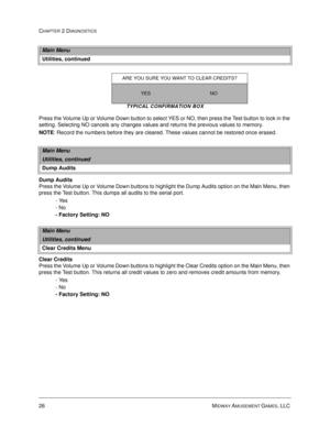 Page 4426 MIDWAY AMUSEMENT GAMES, LLC 
CHAPTER 2 DIAGNOSTICS
TYPICAL CONFIRMATION BOX
Press the Volume Up or Volume Down button to select YES or NO, then press the Test button to lock in the 
setting. Selecting NO cancels any changes values and returns the previous values to memory.
NOTE
: Record the numbers before they are cleared. These values cannot be restored once erased.
Dump Audits
Press the Volume Up or Volume Down buttons to highlight the Dump Audits option on the Main Menu, then 
press the Test...