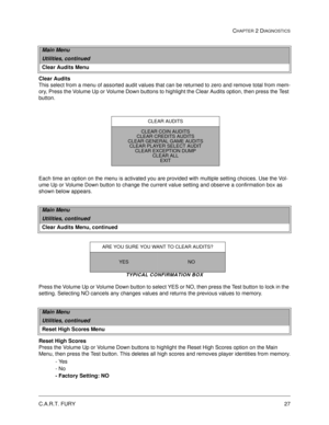 Page 45C.A.R.T. FURY27
CHAPTER 2 DIAGNOSTICS
Clear Audits
This select from a menu of assorted audit values that can be returned to zero and remove total from mem-
ory, Press the Volume Up or Volume Down buttons to highlight the Clear Audits option, then press the Test 
button. 
Each time an option on the menu is activated you are provided with multiple setting choices. Use the Vol-
ume Up or Volume Down button to change the current value setting and observe a confirmation box as 
shown below appears.
TYPICAL...