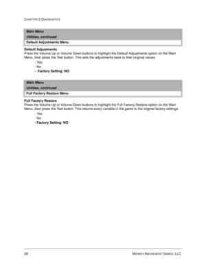 Page 4628 MIDWAY AMUSEMENT GAMES, LLC 
CHAPTER 2 DIAGNOSTICS
Default Adjustments
Press the Volume Up or Volume Down buttons to highlight the Default Adjustments option on the Main 
Menu, then press the Test button. This sets the adjustments back to their original values.
- Yes
- No
-  Factory Setting: NO
Full Factory Restore
Press the Volume Up or Volume Down buttons to highlight the Full Factory Restore option on the Main 
Menu, then press the Test button. This returns every variable in the game to the...