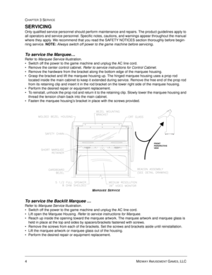 Page 504MIDWAY AMUSEMENT GAMES, LLC 
CHAPTER 3 SERVICE
SERVICING
Only qualified service personnel should perform maintenance and repairs. The product guidelines apply to 
all operators and service personnel. Specific notes, cautions, and warnings appear throughout the manual 
where they apply. We recommend that you read the SAFETY NOTICES section thoroughly before begin-
ning service. 
NOTE: Always switch off power to the game machine before servicing.
To service the Marquee… 
Refer to Marquee Service...