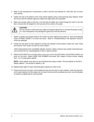 Page 6VIMIDWAY AMUSEMENT GAMES, LLC 
 
4. Refer to the manufacturer’s instructions in order to set the hub switches for LNK
 (link) and X
 (cross-
over) activity.
5. Fasten the hub to the bottom of the most central cabinet using a hook-and-loop type material. Orient
the hub so that the indicator lights are visible and cable jacks are accessible.
6. Make sure excess cable is tied into a coil and that all cables are routed through the notch in the rear
door. Connect the AC adapter for the hub and all line cords...