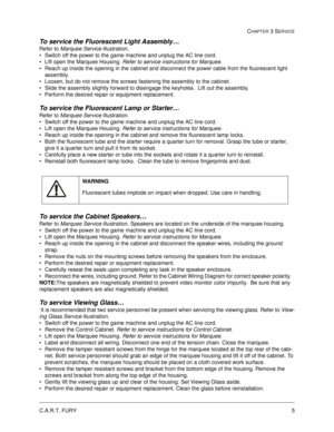 Page 51C.A.R.T. FURY5
CHAPTER 3 SERVICE
To service the Fluorescent Light Assembly… 
Refer to Marquee Service illustration.
Switch off the power to the game machine and unplug the AC line cord.
Lift open the Marquee Housing. Refer to service instructions for Marquee.
Reach up inside the opening in the cabinet and disconnect the power cable from the fluorescent light 
assembly.  
Loosen, but do not remove the screws fastening the assembly to the cabinet.  
Slide the assembly slightly forward to disengage the...