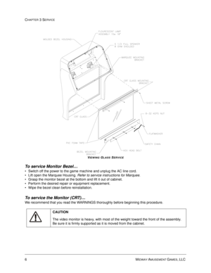 Page 526MIDWAY AMUSEMENT GAMES, LLC 
CHAPTER 3 SERVICE
VIEWING GLASS SERVICE
To service Monitor Bezel… 
Switch off the power to the game machine and unplug the AC line cord.
Lift open the Marquee Housing. Refer to service instructions for Marquee.
Grasp the monitor bezel at the bottom and lift it out of cabinet.  
Perform the desired repair or equipment replacement.
Wipe the bezel clean before reinstallation.
To service the Monitor (CRT)…
We recommend that you read the WARNINGS thoroughly before beginning...