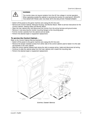 Page 53C.A.R.T. FURY7
CHAPTER 3 SERVICE
Switch off the power to the game machine and unplug the AC line cord.
Remove the Control Cabinet, Marquee Housing, and Monitor Bezel. Refer to service instructions for the 
Control Cabinet, Viewing Glass and Monitor Bezel.    
Open the rear cabinet door and disconnect the monitor from the wiring harness and ground wires.  
Remove 4 nuts securing the monitor mounting flanges to the mounting panel.  
Pull the monitor carefully from the cabinet and set aside.
Perform...