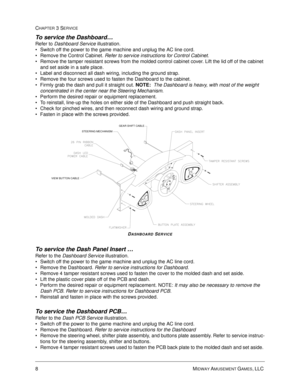 Page 548MIDWAY AMUSEMENT GAMES, LLC 
CHAPTER 3 SERVICE
To service the Dashboard… 
Refer to Dashboard Service illustration.
Switch off the power to the game machine and unplug the AC line cord.
Remove the Control Cabinet. Refer to service instructions for Control Cabinet.
Remove the tamper resistant screws from the molded control cabinet cover. Lift the lid off of the cabinet 
and set aside in a safe place.
Label and disconnect all dash wiring, including the ground strap.
Remove the four screws used to...
