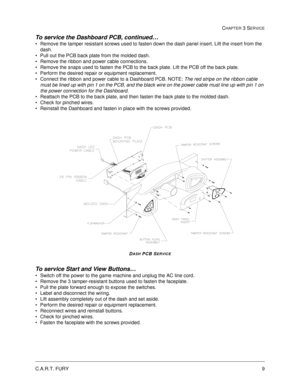 Page 55C.A.R.T. FURY9
CHAPTER 3 SERVICE
To service the Dashboard PCB, continued… 
Remove the tamper resistant screws used to fasten down the dash panel insert. Lift the insert from the 
dash.
Pull out the PCB back plate from the molded dash.  
Remove the ribbon and power cable connections.
Remove the snaps used to fasten the PCB to the back plate. Lift the PCB off the back plate.
Perform the desired repair or equipment replacement. 
Connect the ribbon and power cable to a Dashboard PCB. NOTE: The red...