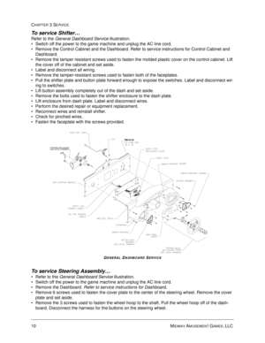 Page 5610 MIDWAY AMUSEMENT GAMES, LLC 
CHAPTER 3 SERVICE
To service Shifter…
Refer to the General Dashboard Service illustration.
Switch off the power to the game machine and unplug the AC line cord.
Remove the Control Cabinet and the Dashboard. Refer to service instructions for Control Cabinet and 
Dashboard.
Remove the tamper resistant screws used to fasten the molded plastic cover on the control cabinet. Lift 
the cover off of the cabinet and set aside.
Label and disconnect all wiring.
Remove the...