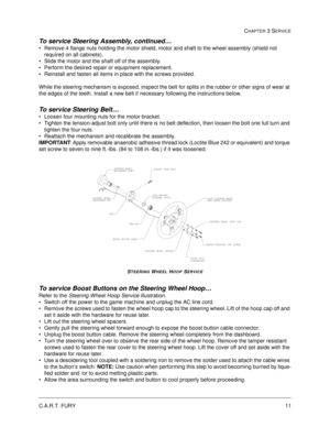 Page 57C.A.R.T. FURY11
CHAPTER 3 SERVICE
To service Steering Assembly, continued…
Remove 4 flange nuts holding the motor shield, motor and shaft to the wheel assembly (shield not 
required on all cabinets).  
Slide the motor and the shaft off of the assembly.
Perform the desired repair or equipment replacement.
Reinstall and fasten all items in place with the screws provided.
While the steering mechanism is exposed, inspect the belt for splits in the rubber or other signs of wear at 
the edges of the teeth....