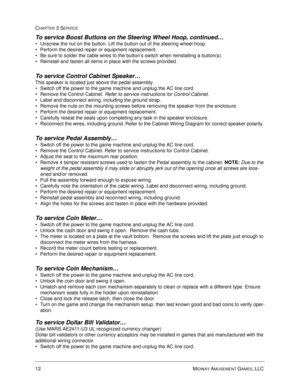 Page 5812 MIDWAY AMUSEMENT GAMES, LLC 
CHAPTER 3 SERVICE
To service Boost Buttons on the Steering Wheel Hoop, continued…
Unscrew the nut on the button. Lift the button out of the steering wheel hoop.
Perform the desired repair or equipment replacement.
Be sure to solder the cable wires to the button’s switch when reinstalling a button(s). 
Reinstall and fasten all items in place with the screws provided.
To service Control Cabinet Speaker…
This speaker is located just above the pedal assembly. 
Switch off...
