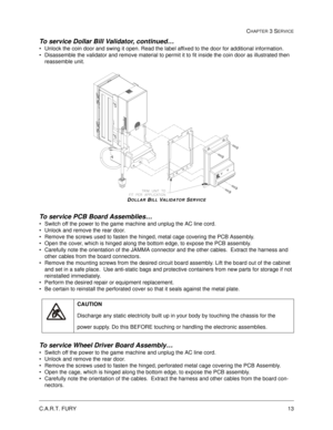 Page 59C.A.R.T. FURY13
CHAPTER 3 SERVICE
To service Dollar Bill Validator, continued…
Unlock the coin door and swing it open. Read the label affixed to the door for additional information. 
Disassemble the validator and remove material to permit it to fit inside the coin door as illustrated then 
reassemble unit.  
DOLLAR BILL VALIDATOR SERVICE
To service PCB Board Assemblies…
Switch off the power to the game machine and unplug the AC line cord.
Unlock and remove the rear door.  
Remove the screws used to...