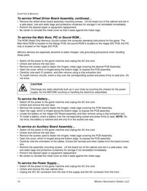 Page 6014 MIDWAY AMUSEMENT GAMES, LLC 
CHAPTER 3 SERVICE
To service Wheel Driver Board Assembly, continued…
Remove the wheel driver board assembly mounting screws.  Lift the board out of the cabinet and set in 
a safe place. Use anti-static bags and protective containers for storage if not reinstalled immediately.
Perform the desired repair or equipment replacement.
Be certain to reinstall the metal cover so that it seals against the metal cage.
To service the Main Boot, PIC or Sound ROM…
The ROM (Read Only...