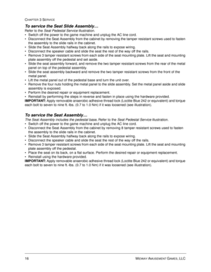 Page 6216 MIDWAY AMUSEMENT GAMES, LLC 
CHAPTER 3 SERVICE
To service the Seat Slide Assembly… 
Refer to the Seat Pedestal Service illustration.
Switch off the power to the game machine and unplug the AC line cord.
Disconnect the Seat Assembly from the cabinet by removing the tamper resistant screws used to fasten 
the assembly to the slide rails in the cabinet.
Slide the Seat Assembly halfway back along the rails to expose wiring. 
Disconnect the speaker cable and slide the seat the rest of the way off the...