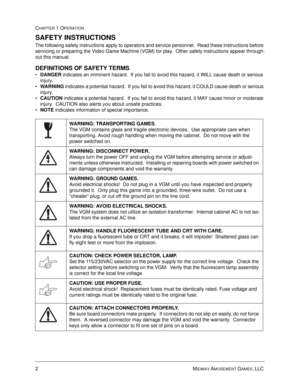 Page 82MIDWAY AMUSEMENT GAMES, LLC 
CHAPTER 1 OPERATION
SAFETY INSTRUCTIONS
The following safety instructions apply to operators and service personnel.  Read these instructions before 
servicing or preparing the Video Game Machine (VGM) for play.  Other safety instructions appear through-
out this manual.
DEFINITIONS OF SAFETY TERMS
•
DANGER indicates an imminent hazard.  If you fail to avoid this hazard, it WILL cause death or serious 
injury.

WARNING indicates a potential hazard.  If you fail to avoid this...