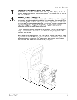 Page 9C.A.R.T. FURY3
CHAPTER 1 OPERATION
CAUTION: USE CARE WHEN SHIPPING HARD DISKS.  
The hard disk drive must be packed in an anti-static bag.  When shipping the drive for 
repair or replacement, pack it in an approved container (P/N 08-8068).  Do not stack or 
drop hard disk drives.
WARNING: HAZARD TO EPILEPTICS.  
A very small portion of the population has a condition which may cause them to experi-
ence epileptic seizures or have momentary loss of consciousness when viewing certain 
kinds of flashing...