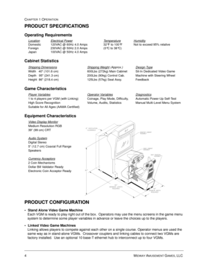 Page 104MIDWAY AMUSEMENT GAMES, LLC 
CHAPTER 1 OPERATION
PRODUCT SPECIFICATIONS
Operating Requirements
Cabinet Statistics
Game Characteristics
Equipment Characteristics 
PRODUCT CONFIGURATION
• Stand Alone Video Game Machine
Each VGM is ready to play right out of the box.  Operators may use the menu screens in the game menu 
system to determine some player variables in advance or leave the choices up to the players.
 Linked Video Game Machines
Linking allows players to compete against each other on a single...