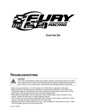 Page 93CHAPTER SIX
C.A.R.T. FURY 
• Before servicing electronics, turn off AC power to the VGM. Wait for capacitors to discharge.
 Before touching or handling electronic assemblies, discharge static electricity on your body. To dis-
charge static, begin by connecting the line cord to a properly grounded outlet, but do not turn on the 
power! Next, touch the safety ground stud of the power supply chassis.
 Store electronic assemblies in an anti-static area. Use anti-static bags to store or transport circuit...