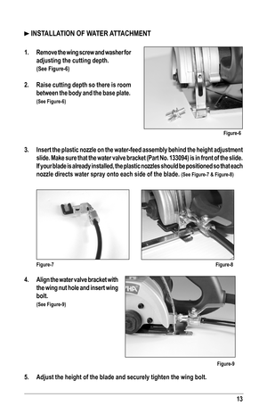 Page 1313
 INSTALLATION OF WATER ATTACHMENT
1.  Remove the wing screw and washer for 
adjusting the cutting depth. 
 (See Figure-6)
2.  Raise cutting depth so there is room 
between the body and the base plate. 
(See Figure-6)
3.  Insert the plastic nozzle on the water-feed assembly behind the height adjustment 
slide. Make sure that the water valve bracket (Part No. 133094) is in \
front of the slide. 
If your blade is already installed, the plastic nozzles should be positi\
oned so that each 
nozzle directs...