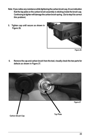 Page 2323
Note:  If you notice any resistance while tightening the carbon brush cap, it is an indication 
that the top plate on the carbon brush assembly is sticking inside the b\
rush cap. 
Continuing to tighten will damage the carbon brush spring.  (Go to step 6 to correct 
this problem) 
5.   Tighten cap until secure as shown in  
Figure 26.
  6.  Remove the cap and carbon brush from the tool, visually check the two parts for 
defects as shown in Figure 27.
Figure-26
Figure-27
Carbon Brush CapTop Plate   