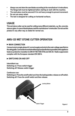 Page 99
•  Always use and store the saw blades according to the manufacturer’s instructions. 
The flange bolt must be tightened before starting to work with the machine.
•  The work piece must be secured if it is not heavy enough to prevent movement.
• Do not use emery wheel.
• The tool is designed for cutting on horizontal surfaces.
USAGE
This wet stone cutter can be used for cutting many different materials, e.g. tile, concrete, 
stone or glass. In case of doubt please read the manufacturer’s instruction. Do...