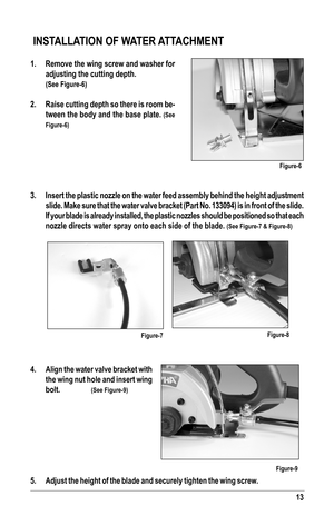Page 1313
 INSTALLATION OF WATER ATTACHMENT
1. Remove the wing screw and washer for 
adjusting the cutting depth. 
 (See Figure-6)
2. Raise cutting depth so there is room be-
tween the body and the base plate. (See 
Figure-6)
3.  Insert the plastic nozzle on the water feed assembly behind the height a\
djustment 
slide. Make sure that the water valve bracket (Part No. 133094) is in \
front of the slide. 
If your blade is already installed, the plastic nozzles should be positi\
oned so that each 
nozzle directs...