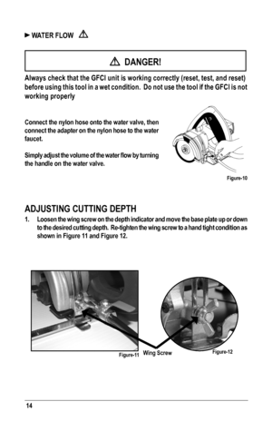 Page 1414
 WATER FLOW   
  DANGER!
 Always check that the GFCI unit is working correctly (reset, test, and \
reset) 
before using this tool in a wet condition.  Do not use the tool if the G\
FCI is not 
working properly
Connect the nylon hose onto the water valve, then 
connect the adapter on the nylon hose to the water 
faucet.
Simply	adjust	the	volume	 of	the	 water	 flow	by	turning 	
the handle on the water valve.
ADJUSTING CUTTING DEPTH
1. Loosen the wing screw on the depth indicator and move the base plate...