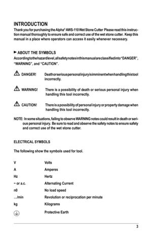 Page 33
INTRODUCTION
Thank you for purchasing the Alpha® AWS-110 Wet Stone Cutter  Please read this instruc-
tion manual thoroughly to ensure safe and correct use of the wet stone cutter.  Keep this 
manual in a place where operators can access it easily whenever necessar\
y.
 ABOUT THE SYMBOLS
According	to	the	 hazard	 level,	all	safety	 notes	in	this	 manual	 are	classified	 into	“DANGER”, 		
“WARNING”,	and	“CAUTION”.
    DANGER! Death or serious personal injury is imminent when handling this tool...