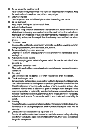 Page 55
10. Do not abuse the electrical cord
 Never carry the tool by the electrical cord or pull it to disconnect fro\
m receptacle.  Keep 
the electrical cord away from heat, oil and sharp edges.
11. Secure workpiece
 Use clamps or a vise to hold workpiece rather than using your hands.
12. Do not overreach
 Keep proper footing and balance at all times. 
13. Maintain tools with care
 Keep tools sharp and clean for better and safer performance. Follow inst\
ructions for 
lubricating and changing accessories....