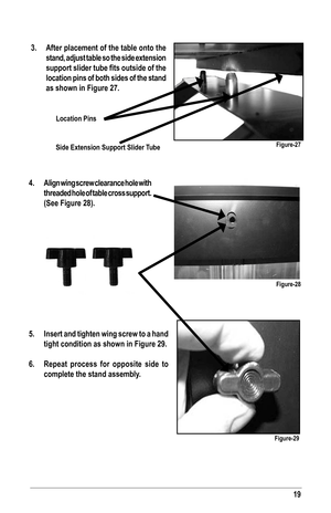 Page 1919
3. After placement of the table onto the 
stand, adjust table so the side extension 
support slider tube fits outside of the 
location pins of both sides of the stand 
as shown in Figure 27.
Figure-27
Location Pins
Side Extension Support Slider Tube
4.  Align wing screw clearance hole with 
threaded hole of table cross support. 
(See Figure 28).
5.  Insert and tighten wing screw to a hand 
tight condition as shown in Figure 29.
6.  Repeat process for opposite side to 
complete the stand assembly....