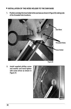 Page 2020
 INSTALLATION OF THE HOSE HOLDER TO THE SAW BASE
1.  Position and align the hose holder to the saw base as shown in Figure 30, making note 
of the threaded hole locations.
Saw Base
Threaded Holes
Hose Holder
Figure-30
Figure-31
2.  Install supplied phillips screw 
and washer and hand tighten 
with screw driver as shown in 
Figure 31.   