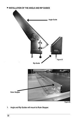 Page 2222
 INSTALLATION OF THE ANGLE AND RIP GUIDES
Angle Guide
Rip Guide
Ruler Stopper
Figure-36
1. Angle and Rip Guides will mount to Ruler Stopper.
Figure-35   