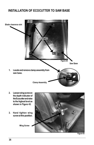 Page 2626
1.  Locate and remove clamp assembly from 
saw base.
2.  Loosen wing screw on 
the depth indicator of 
the Ecocutter and raise 
to the highest level as 
shown in Figure 43.
3.  Hand tighten wing 
screw at this position.
INSTALLATION OF ECOCUTTER TO SAW BASE
CLAMPS
Saw Base
Blade clearance slot
Wing Screw
Clamp Assembly
Figure-42
Figure-43   