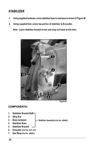 Page 2828
COMPONENTS:
1. Stabilizer Bracket Bolt 
2. Wing Nut
3. Base hardware
4. Stabilizer Base
5. Stabilizer Bracket
6. Ecocutter (Part No. ECC-125)
7. Saw Base (Part No. 200003)
1.  Using supplied hardware, screw stabilizer base to saw base as shown in Figure 46.
2.  Using supplied bolt, screw top portion of stabilizer to Ecocutter.
Note:  Leave stabilizer bracket screw and wing nut loose at this time.
STABILIZER
Figure-46







Stablizer Assembly (Part No. 200002)   