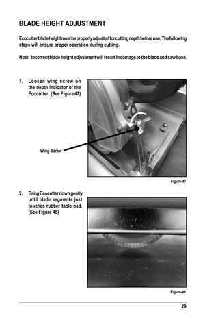 Page 2929
1.  Loosen wing screw on 
the depth indicator of the 
Ecocutter.  (See Figure 47)
2.  Bring Ecocutter down gently 
until blade segments just 
touches rubber table pad. 
(See Figure 48)
 
BLADE HEIGHT ADJUSTMENT
Ecocutter blade height must be properly adjusted for cutting depth befor\
e use.  The following 
steps will ensure proper operation during cutting.
Note:  Incorrect blade height adjustment will result in damage to the bl\
ade and saw base.
Figure-47
Figure-48
Wing Screw   