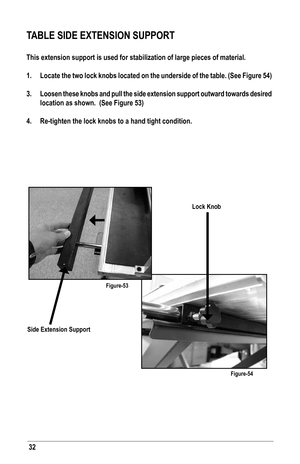 Page 3232
TABLE SIDE EXTENSION SUPPORT
This extension support is used for stabilization of large pieces of material.
1. Locate the two lock knobs located on the underside of the table. (See Figure 54)
3.  Loosen these knobs and pull the side extension support outward towards desired 
location as shown.  (See Figure 53)
4.  Re-tighten the lock knobs to a hand tight condition.  
Side Extension Support
Lock Knob
Figure-53
Figure-54   