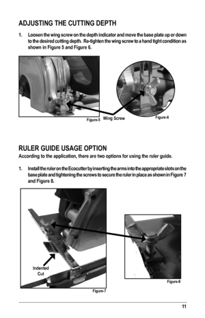 Page 1111
ADJUSTING THE CUTTING DEPTH
1. Loosen the wing screw on the depth indicator and move the base plate up or down 
to the desired cutting depth.  Re-tighten the wing screw to a hand tight condition as 
shown in Figure 5 and Figure 6.
 
RULER GUIDE USAGE OPTION
According to the application, there are two options for using the ruler \
guide.
1.  Install the ruler on the Ecocutter by inserting the arms into the approp\
riate slots on the 
base plate and tightening the screws to secure the ruler in place as...