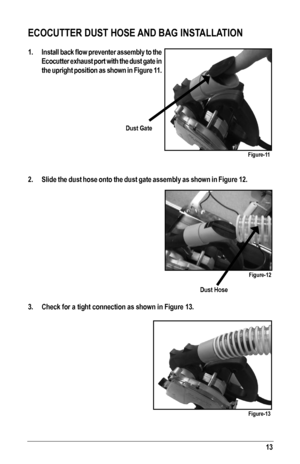 Page 1313
ECOCUTTER DUST HOSE AND BAG INSTALLATION
1. Install	back	flow	preventer	 assembly	 to	the 	
Ecocutter exhaust port with the dust gate in 
the upright position as shown in Figure 11.
2.  Slide the dust hose onto the dust gate assembly as shown in Figure 12.
3. Check for a tight connection as shown in Figure 13.
Dust Hose
Dust Gate
Figure-11
Figure-12
Figure-13   