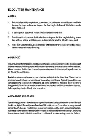 Page 18ECOCUTTER MAINTENANCE
 DAILY
1. Before daily start-up inspect tool, power cord, circuit breaker assembly, and saw blade 
looking for chips and cracks.  Inspect the dust bag for holes or if it i\
s full and needs 
to be replaced.
2. If damage has occurred, repair affected areas before use.
3. Turn	the	unit	 on	to	ensure	 that	the	fan	is	running	 and	the	dust	 bag	is	inflating,	 a	new 	
bag	will	not	inflate	until	the	pores	in	the	material	start	to	fill	with	stone	dust.
4. After daily use of the tool, clean...