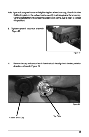 Page 21Note:  If you notice any resistance while tightening the carbon brush cap, it is an indication 
that the top plate on the carbon brush assembly is sticking inside the b\
rush cap. 
Continuing to tighten will damage the carbon brush spring.  (Go to step 6 to correct 
this problem) 
5.   Tighten cap until secure as shown in  
Figure 27.
  6.  Remove the cap and carbon brush from the tool, visually check the two parts for 
defects as shown in Figure 28.
Figure-27
21
Figure-28
Carbon Brush CapTop Plate  