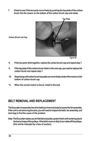 Page 22BELT REMOVAL AND REPLACEMENT
The Ecocutter incorporates two drive belts (an inner and outer) to pow\
er the fan assembly.  
If the unit is not removing the dust, you will need to inspect the belts, fan assembly, and 
dust	bag	to	find	the	cause	of	the	problem.
Note:	The	Ecocutter	 makes	use	of	a	flat	 belt	 and	 pulley	 system	 that	is	self-centering	 due	to	
the barrel shape of the pulleys.  If the belt is worn or dirty it can ro\
tate off the pulleys, 
(this will be indicated by a loss of suction).
7....