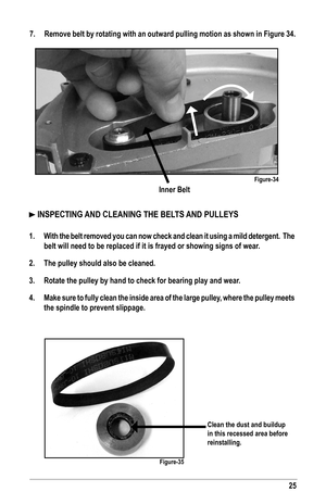 Page 2525
Inner Belt
7. Remove belt by rotating with an outward pulling motion as shown in Figure 34.
Figure-34
 INSPECTING AND CLEANING THE BELTS AND PULLEYS 
1. With the belt removed you can now check and clean it using a mild deterge\
nt.  The 
belt will need to be replaced if it is frayed or showing signs of wear.
2. The pulley should also be cleaned.
3. Rotate the pulley by hand to check for bearing play and wear.
4. Make sure to fully clean the inside area of the large pulley, where the pulley meets 
the...