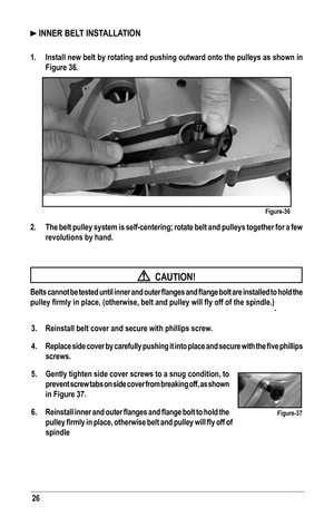 Page 2626
 INNER BELT INSTALLATION
1. Install new belt by rotating and pushing outward onto the pulleys as sho\
wn in 
Figure 36.
2. The belt pulley system is self-centering; rotate belt and pulleys togeth\
er for a few 
revolutions by hand.
  CAUTION!
Belts	cannot	 be	tested	 until	inner	 and	outer	 flanges	 and	flange	 bolt	are	installed	 to	hold	 the	
pulley	firmly	in	place,	(otherwise,	belt	and	pulley	will	fly	off	of	the	spindle.).
3.  Reinstall belt cover and secure with phillips screw.
4.	 Replace	 side...