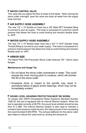 Page 1212
 WaTeR ConTRol  Val Ve 
This valve lets you adjust the flow of water to the blade.  When storing the 
stone cutter overnight, open the valve and drain all water from the supply 
hose and tool.
 aIR  suPPly  hose assembly
The new 1/2” x 15’ flexible air hose has a 3/8” Male NPT threaded fitting 
to connect to your air supply.  This hose is composed of a premium hybrid 
polymer  that  allows  the  hose  to  avoid  kinking  and  remains  flexible  down 
to -40°F.   
 W aTeR suPPly  hose assembly
The new...