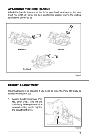 Page 1313
Att ACHING tHE SIdE HANdlE
Attach  the  handle  into  one  of  the  three  appointed  locations  on  the  arm 
(Part  No.  3001-0015)  for  the  best  comfort  for  stability  during  the  cutting 
application. (See Fig. 5) 
Position 1 Position 2
Position 3
HEIGHt AdjuStMENt
Height  adjustment  is  possible  if  you  need  to  raise  the  PSC-150  body  to 
control the depth of cut. 
1.  Loosen the clamping lever (Part 
No.  3001-0057)  and  lift  the 
main body. When you reach the 
desired  cutting...