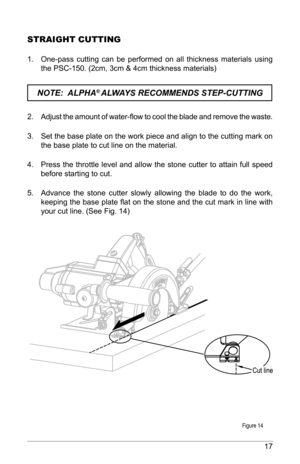 Page 1717
StrAIGHt CuttING
1. One-pass  cutting  can  be  performed  on  all  thickness  materials  using 
the PSC-150. (2cm, 3cm & 4cm thickness materials)
NOTE:  ALPHA® ALWAYS RECOMMENDS STEP-CUTTING 
2.  Adjust the amount of water-flow to cool the blade and remove the waste.
3.  Set the base plate on the work piece and align to the cutting mark on 
the base plate to cut line on the material. 
4.  Press  the  throttle  level  and  allow  the  stone  cutter  to  attain  full  speed 
before starting to cut. 
5....