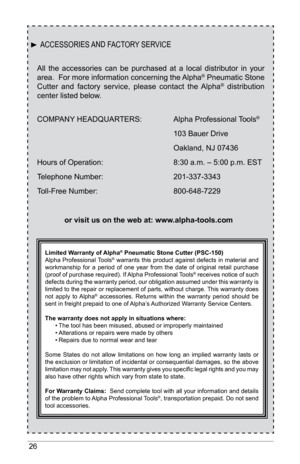 Page 2626
All  the  accessories  can  be  purchased  at  a  local  distributor  in  your 
area.  For more information concerning the Alpha® Pneumatic Stone 
Cutter  and  factory  service,  please  contact  the  Alpha®  distribution 
center listed below.
COMPANY HEADQUARTERS:    Alpha Professional Tools
® 
     103 Bauer Drive
     Oakland, NJ 07436
Hours of Operation:       8:30 a.m. – 5:00 p.m. EST
Telephone Number:       201-337-3343
Toll-Free Number:       800-648-7229
or visit us on the web at:...