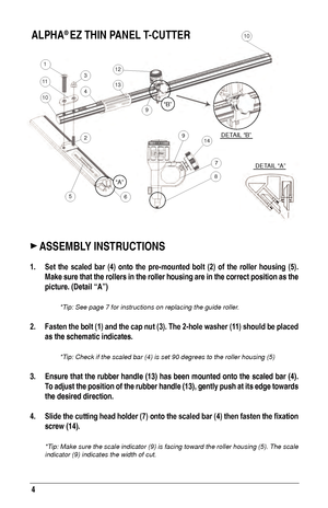 Page 44
1
11
10
3
4
12
13
2
56
9
914
7
8
10
DETAIL “B”
 DETAIL “A”
“A”
“B”
 ASSE m B ly INSTR u CTIONS
1. Set the  scaled  bar  (4)  onto  the  pre-mounted  bolt  (2)  of  the  roller  housing  (5). 
m

ake sure that the rollers in the roller housing are in the correct posit\
ion as the 
picture. (Detail “A”)
 *Tip: See page 7 for instructions on replacing the guide roller.
2. Fasten the bolt (1) and the cap nut (3). The 2-hole washer (11) should be placed  as the schematic indicates.
 
 
*Tip: Check if the...