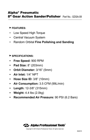 Page 4Copyright © 2015 Alpha Professional Tools. All rights reserved. 
06/2015
 fEATURES:
•	Low Speed High Torque
•	 Central Vacuum System
•	 Random Orbital  fine Polishing and Sanding
 SPEcificATioNS:
•	free Speed: 900 RPM
•	 Pad Size: 8” (203mm)
•	 orbit Diameter: 3/16” (5mm)
•	 Air inlet:  1/4” NPT
•	 Hose Size iD: 3/8” (10mm)
•	 Air consumption:  3.5 CFM (99L/min)
•	 Length:  12-3/8” (315mm) 
•	 Weight:  4.4 lbs (2.0kg)
•	 Recommended Air Pressure:  90 PSI (6.2 Bars)
Alpha® Pneumatic 
8” Gear Action...