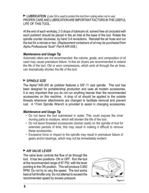 Page 88
 LUBRICATION (Lube Oil is used to protect the tool from rusting when not in use) 
PROPER CARE AND LUBRICATION ARE IMPORTANT FACTORS IN THE USEFUL 
LIFE OF THIS TOOL. 
At the end of each workday, 2-3 drops of lubricant oil, solvent free oil (included with 
each polisher) should be placed in the air inlet at the base of the tool. Rotate the 
spindle counter clockwise, by hand 3-4 revolutions.  Reinstall the air hose and run 
the tool for a minute or two. (Replacement containers of oil may be purchased...